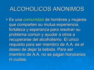 ALCOHOLICOS ANONIMOS Es una  comunidad  de hombres y mujeres que comparten su mutua experiencia, fortaleza y esperanza para resolver su problema común y ayudar a otros a recuperarse del alcoholismo. El único requisito para ser miembro de A.A. es el deseo de dejar la bebida. Para ser miembro de A.A. no se pagan honorarios ni cuotas. 