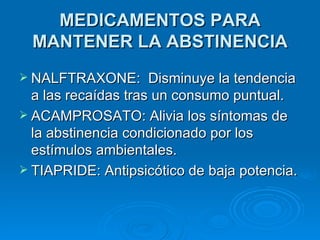 MEDICAMENTOS PARA MANTENER LA ABSTINENCIA NALFTRAXONE:  Disminuye la tendencia a las recaídas tras un consumo puntual. ACAMPROSATO: Alivia los síntomas de la abstinencia condicionado por los estímulos ambientales. TIAPRIDE: Antipsicótico de baja potencia. 