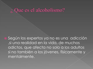 ¿ Que es el alcoholismo? Según los expertos ya no es una  adicción ,si una realidad en la vida, de muchos adictos, que afecta no solo a los adultos si no también a los jóvenes, físicamente y mentalmente. 