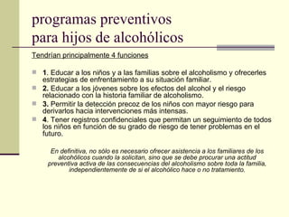 programas preventivos
para hijos de alcohólicos
Tendrían principalmente 4 funciones
 1. Educar a los niños y a las familias sobre el alcoholismo y ofrecerles
estrategias de enfrentamiento a su situación familiar.
 2. Educar a los jóvenes sobre los efectos del alcohol y el riesgo
relacionado con la historia familiar de alcoholismo.
 3. Permitir la detección precoz de los niños con mayor riesgo para
derivarlos hacia intervenciones más intensas.
 4. Tener registros confidenciales que permitan un seguimiento de todos
los niños en función de su grado de riesgo de tener problemas en el
futuro.
En definitiva, no sólo es necesario ofrecer asistencia a los familiares de los
alcohólicos cuando la solicitan, sino que se debe procurar una actitud
preventiva activa de las consecuencias del alcoholismo sobre toda la familia,
independientemente de si el alcohólico hace o no tratamiento.
 