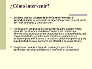¿Cómo intervenir?
 Se debe diseñar un plan de intervención integral e
individualizado, que incluiría la detección precoz, la evaluación
del nivel de riesgo y de protección.
 Participación en grupos psicoeducativos para padres y para
hijos de habilidades para hacer frente a los problemas
emocionales, para aumentar la autoestima y la autoeficacia, así
como habilidades sociales para mantener relaciones de
amistad y para enfrentarse a la presión de los compañeros y de
la publicidad hacia el consumo de alcohol o de otras drogas.
 Programas de aprendizaje de estrategias para tomar
decisiones, resolver problemas y mantener el autocontrol.
 