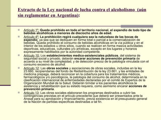 Extracto de la Ley nacional de lucha contra el alcoholismo (aún
sin reglamentar en Argentina):
 Artículo 1º: Queda prohibido en todo el territorio nacional, el expendio de todo tipo de
bebidas alcohólicas a menores de dieciocho años de edad.
 Artículo 4º: La prohibición regirá cualquiera sea la naturaleza de las bocas de
expendio, ya sea que se dediquen en forma total o parcial a la comercialización de
bebidas. Queda prohibido el consumo de bebidas alcohólicas en la vìa pública y en el
interior de los estadios u otros sitios, cuando se realicen en forma masiva actividades
deportivas, educativas, culturales y/o artísticas, excepto en los lugares y horarios
expresamente habilitados por la autoridad competente.
 Artículo 10: Los establecimientos medico-asistenciales públicos, del sistema de
seguridad social y privado, deberán encarar acciones de prevención primaria de
acuerdo a su nivel de complejidad, y de detección precoz de la patología vinculada con el
consumo excesivo de alcohol.
 Artículo 12: Las obras sociales y asociaciones de obras sociales, incluidas en la ley
23.660, recipiendarias del fondo de Redistribución de la ley 23.661, y las entidades de
medicina prepaga, deberá reconocer en la cobertura para los tratamientos médicos,
farmacológicos y/o psicológicos, la patología del consumo de alcohol, determinada en la
clasificación internacional de enfermedades declaradas por el comité de Expertos de la
Organización Mundial de la Salud. Deberán brindar a los pacientes alcohólicos la
asistencia y rehabilitación que su estado requiera, como asimismo encarar acciones de
prevención primaria.
 Articulo 13: Las obras sociales elaboraran los programas destinados a cubrir las
contingencias previstas en el artículo precedente que deberá ser presentados ante la
Anssal para su aprobación y financiamiento, previa existencia en el presupuesto general
de la Nación de partidas especificas destinadas a tal fin.
 