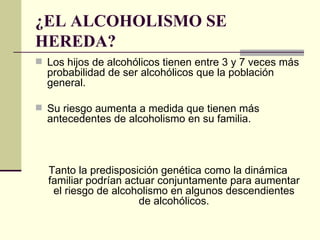 ¿EL ALCOHOLISMO SE
HEREDA?
 Los hijos de alcohólicos tienen entre 3 y 7 veces más
probabilidad de ser alcohólicos que la población
general.
 Su riesgo aumenta a medida que tienen más
antecedentes de alcoholismo en su familia.
Tanto la predisposición genética como la dinámica
familiar podrían actuar conjuntamente para aumentar
el riesgo de alcoholismo en algunos descendientes
de alcohólicos.
 