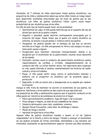Dra. Estela Martin                                      Toxicología Forense
2011                                                    Unidad VI


Alrededor de 7 millones de niños americanos tienen padres alcohólicos. Los
psiquiatras de niños y adolescentes saben que estos niños tienen un riesgo mayor
para desarrollar problemas emocionales que los hijos de padres que no son
alcohólicos. Los niños de padres alcohólicos tienen cuatro veces mayor
probabilidad de ser alcohólicos que otros niños.
Un niño de este tipo de familia puede tener varios problemas:
    Sentimientos de culpa: el niño puede sentirse que es el causante del uso de
       alcohol por parte de su padre o madre.
    Angustia o ansiedad: puede sentirse continuamente preocupado por la
       situación del hogar. Puede temer que el padre y/o madre alcohólico se
       enferme, se lesione o surjan peleas o violencia entre sus padres.
    Vergüenza: los padres pueden dar el mensaje de que hay un secreto
       terrible en el hogar. Un niño avergonzado no invita a sus amigos a la casa y
       teme pedir ayuda a alguien.
    Incapacidad para mantener relaciones interpersonales: debido a su
       decepción por el alcoholismo de su padre/madre, muchas veces desconfía
       de los demás.
    Confusión: muchas veces la conducta del padre/madre alcohólicos cambia
       repentinamente de cariñoso a irritable, independientemente de la
       conducta del niño. La rutina familiar diaria, tan importante para organizar
       su vida, queda alterada al cambiar constantemente los horarios de sueño,
       comida y otras actividades.
    Enojo: el niño puede sentir enojo contra el padre/madre bebedor y
       molestia con el progenitor no alcohólico por no prestarle apoyo y
       protección
    Depresión: el niño se siente solo y desesperado en su empeño por cambiar
       la situación.
Aunque el niño trata de mantener en secreto el alcoholismo de sus padres, los
maestros, familiares y otros adultos se dan cuenta de que algo anda mal.
Los psiquiatras de niños y adolescentes sugieren que la siguiente conducta en los
niños puede ser indicativa de problemas de alcohol en el hogar:
    Pobre aprovechamiento académico, fuga del hogar o de la escuela.
    Pocos amigos o ninguno, se aísla de sus compañeros de clases.
    Conducta delincuente como robo, vandalismo, violencia.
    Quejas físicas frecuentes, como dolor de estómago o cabeza.
    Abuso de droga o alcohol.
    Agresión dirigida hacia otros niños.
Algunos niños de padres alcohólicos tienden a asumir el rol de "padres
responsables" en la familia y entre los amigos. Tienden a manejar el alcoholismo
de sus padres actuando de forma controlada, dedicándose a sus estudios con
intensidad, alcanzando un aprovechamiento superior durante sus años escolares,



                             Monografías.com                                    11
 