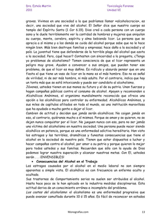 Dra. Estela Martin                                      Toxicología Forense
2011                                                    Unidad VI


graves. Vivimos en una sociedad a la que podríamos llamar «alcoholocracia», es
decir, una sociedad que vive del alcohol. El Señor dice que nuestro cuerpo es
templo del Espíritu Santo (1 Cor 6.19). Dios creó a cada persona con un cuerpo
sano y le duele terriblemente ver la cantidad de hombres y mujeres que aniquilan
su cuerpo, mente, cerebro, espíritu y alma bebiendo licor. La persona que se
aprecia a sí misma y a los demás se cuida del alcohol porque sabe que no le hace
ningún bien. Más bien destruye familias y empresas; hace daño a la sociedad y al
país. La juventud tiene que defenderse de la terrible plaga del alcohol que azota
a la sociedad. Pero, ¿qué hacer? Contesten con sinceridad a la pregunta, ¿Tengo
yo problemas de alcoholismo? Tomen consciencia de que el licor representa un
peligro muy grave. Ayuden a convencer a sus amigos, que pueden tener ese
problema, de que el licor es muy dañino. Es ridículo y absurdo pensar que en una
fiesta el que tiene un vaso de licor en la mano es el más hombre. Eso no es señal
de virilidad, ni de ser más hombre, ni más adulto. Por el contrario, indica que hay
un tonto más que se está intoxicando y puede ser candidato al alcoholismo.
Jóvenes, ustedes tienen en sus manos su futuro y el de su patria. Unan fuerzas y
hagan campañas públicas contra el consumo de alcohol. Apoyen y recomienden a
Alcohólicos Anónimos, el organismo mundialmente reconocido que ofrece una
opción a los alcohólicos para controlar su enfermedad. Alcohólicos Anónimos, y
sus miles de capítulos afiliados en todo el mundo, es una institución maravillosa
que ha ayudado a mucha gente a dejar el licor.
Cambien de actitud y decidan que jamás serán alcohólicos. No caigan jamás en
eso, al contrario, quiéranse mucho a sí mismos. Porque se aman y se quieren, no se
dejen nunca conquistar por el licor. No jueguen nunca con eso, para no ser jamás
una víctima del alcoholismo en nuestra sociedad. Una persona puede nacer siendo
alcohólico en potencia, porque es una enfermedad adictiva hereditaria. Han visto
los estragos y las terribles, dramáticas y funestas consecuencias que tiene el
alcohol en la sociedad de nuestro país. Tienen que estar dispuestos a luchar y
hacer campañas contra el alcohol, por amor a su patria y porque quieren lo mejor
para todos ustedes y sus familias. Recuerden que sólo con la ayuda de Dios
podemos lograr nuestra superación y alcanzar nuestras metas. Con El, ustedes
serán . . . ¡INVENSIBLES!
        Consecuencias del Alcohol en el Trabajo
Los estragos causados por el alcohol en el medio laboral no son siempre
aparentes a simple vista. El alcohólico es con frecuencia un enfermo oculto y
ocultado.
Sus trastornos de Comportamiento serios no suelen ser atribuidos al alcohol.
Hasta hace poco se le han aplicado en la industria medidas disciplinarias. Esta
actitud deriva de un conocimiento erróneo e incompleto del problema.
Los costes del alcoholismo: el alcoholismo es una enfermedad progresiva que
puede avanzar camuflada durante 10 ó 15 años. Es fácil de reconocer en estados



                             Monografías.com                                    13
 
