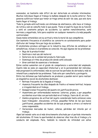 Dra. Estela Martin                                      Toxicología Forense
2011                                                    Unidad VI


avanzados, es bastante más difícil de ser detectada en estados intermedios.
Muchos individuos llegan al trabajo la mañana después de la noche anterior. Para
ponerse eufóricos tienen que tomar un trago antes de salir de casa, que solo dura
hasta llegar al trabajo.
Toda la jornada está sufriendo con síntomas de abstinencia, sólo hace el trabajo
de rutina y aún se camufla todo lo que puede. Tiene el espíritu lejos de su función
y está en constante peligro de accidente. Le asaltan remordimientos, está
nervioso y angustiado, listo para explotar en cualquier momento a la más pequeña
contrariedad.
Causa malos entendidos con su actitud y mina la moral de sus compañeros.
Con bastante frecuencia el alcohólico se convierte en autolesionista para poder
disfrutar del tiempo libre por baja de accidente.
El alcoholismo produce estragos en la industria muy difíciles de establecer en
estadísticas, incluso si el problema es conocido. He aquí algunos de los problemas:
    Baja de la productividad
    Destrozo o mal uso del material
    Deterioro de la calidad del producto fabricado
    Disminuye el ritmo de producción donde está colocado
    Gran cantidad de ausencias o tardanzas
Estos costes aumentan con el grado de competencia o autoridad del empleado.
Cuanto más se sube en capacidad intelectual y en la personalidad del individuo,
más progresará la enfermedad, más se acercan los períodos de ebriedad y más se
intensifican y ampliarán los problemas. Todo esto por camuflarlo y protegerlo.
Entre los síntomas que habitualmente se producen y pueden servir para realizar
un diagnóstico social de alcoholismo destacan:
    Retraso frecuente de la llegada al trabajo.
    Ausencia frecuente los días después de fiesta o al menos lentitud, torpeza
       e irregularidad en el trabajo.
    Desapariciones frecuentes del puesto sin justificación previa.
    Ausentismo por enfermedades menores: catarros, gripes, o por pequeños
       accidentes ocurridos con periodicidad en el trabajo, fuera de él, en ruta.
    Cambio progresivo de actitud del sujeto considerado hasta entonces como
       buen trabajador, discusiones, críticas, pequeñas faltas de las que busca
       justificarse, pequeños accidentes de los que propone a otros o al material
       como responsable.
    Variaciones marcadas de humor, cóleras, pérdidas del interés por el
       trabajo.
Papel del mando: este es el más directamente afectado por el período intermedio
del alcoholismo. El tiene la oportunidad de observar días tras día el trabajo y la
conducta del empleado. Pero, también la relación de intimidad con estos




                             Monografías.com                                    14
 