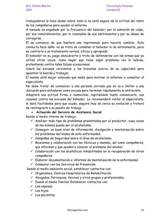 Dra. Estela Martin                                    Toxicología Forense
2011                                                  Unidad VI


trabajadores le hace dudar sobre todo si no está seguro de la actitud del resto
de los compañeros para ayudar al enfermo.
A menudo es engañado por la frecuencia del bebedor, por la admisión de culpa,
por sus remordimientos, por lo razonable de sus sentimientos y por su deseo de
corregirse.
El se convence de que bastará una reprimenda para hacerle cambiar. Esta
conducta hace daño: no se trata de condenar al bebedor ni de sermonearle, pero
es contrario a un tratamiento normal, eficaz y apropiado.
El bebedor ve su juego descubierto y trata de defenderse con las armas que ya
utilizó otras veces, como negar que tiene algún problema con la bebida,
protestando contra tales falzas acusaciones.
Usará las excusas corrientes y las bravatas acerca de su capacidad para
aguantar la bebida y trabajar.
El mando está mejor colocado que nadie para motivar al enfermo a consultar al
especialista.
No debe tratar de convencer a una persona cerrada que se va a limitar a una
discusión para enfadarse como excusa para terminar rápidamente la entrevista.
Adoptará una actitud firme e inamovible, repitiéndole hasta convencerle, sus
razones contra las excusas del bebedor. Le recomendará visitar al especialista,
le dará facilidades para que acuda, seguirá muy de cerca su evolución y tratará
de reintegrarlo a su puesto de trabajo
        Actuación del Servicio de Asistencia Social
Desde el medio interno de trabajo:
     Analizar todo tipo de problemas presentados por el productor, cuya causa
       de los mismos pueda ser el alcoholismo.
     Conseguir un buen nivel de información, divulgación y mentalización sobre
       los problemas derivados de esta enfermedad.
     Campañas de Seguridad sobre el área de alcoholismo.
     Reuniones y colaboración con los técnicos y mandos, así como compañeros,
       que informen y que ayuden a conocer el problema del alcohol.
     Colaboración con los alcohólicos rehabilitados en la recuperación de otros
       compañeros.
     Elaborar documentación e informes de mentalización de la enfermedad.
     Colaborar con los Servicios de Prevención.
 Desde el medio ambiente social, establecer contactos con:
     Organismos, Centros Hospitalarios de Rehabilitación.
     Abogados, Parroquias, Vecinos y otros grupos y profesionales.
     Desde el medio familiar Establecer contactos con:
     Las esposas.
     Los hijos.
     Los pacientes.



                            Monografías.com                                   15
 