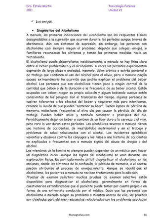 Dra. Estela Martin                                     Toxicología Forense
2011                                                   Unidad VI


    Los amigos.

       Diagnóstico del Alcoholismo
A menudo, las primeras indicaciones del alcoholismo son las respuestas físicas
desagradables a la supresión que ocurren durante los períodos aunque breves de
abstinencia. Aún con síntomas de supresión, sin embargo, las personas con
alcoholismo casi siempre niegan el problema, dejando que colegas, amigos, o
familiares reconozcan los síntomas y tomen las primeras medidas hacia un
tratamiento.
El alcoholismo puede desarrollarse insidiosamente; a menudo no hay línea clara
entre el beber problemático y el alcoholismo. A veces las personas experimentan
depresión de largo plazo o ansiedad, insomnio, dolor crónico o estrés personal o
de trabajo que conducen al uso del alcohol para el alivio, pero a menudo ningún
suceso extraordinario ha ocurrido que podría explicar el problema del beber
alcohol. Las personas que son alcohólicas tienen poco o ningún control de la
cantidad que beben o de la duración o la frecuencia de su beber alcohol. Están
ocupados con beber, niegan su propia adicción y siguen bebiendo aunque estén
conscientes de los peligros. Con el transcurso del tiempo, algunas personas se
vuelven tolerantes a los efectos del beber y requieren más para intoxicarse,
creando la ilusión de que pueden "sostener su licor". Tienen lapsos de pérdida de
memoria, malestares frecuentes al otro día que causan la pérdida del día de
trabajo. Pueden beber solos y también comenzar a principios del día.
Periódicamente dejan de beber o cambian de un licor duro a la cerveza o al vino,
pero rara la vez duran estos períodos. Los alcohólicos severos a menudo tienen
una historia de accidentes, de inestabilidad matrimonial y en el trabajo y
problemas de salud relacionados con el alcohol. Los incidentes episódicos
violentos y abusivos contra los cónyuges y los niños y una historia de accidentes
no explicados o frecuentes son a menudo signos del abuso de drogas o del
alcohol.
Los miembros de la familia no siempre pueden depender de un médico para hacer
un diagnóstico inicial, aunque los signos del alcoholismo se vean durante una
exploración física. Es particularmente difícil diagnosticar el alcoholismo en los
ancianos, donde los síntomas de la confusión, la pérdida de memoria, o el caerse
pueden atribuirse al proceso de envejecimiento. Aunque se identifique el
alcoholismo, los pacientes a menudo no reciben tratamiento para la adicción.
Pruebas de examen selectivo: muchas pruebas de examen selectivo están
disponibles para diagnosticar el alcoholismo, generalmente en forma de
cuestionarios estandarizados que el paciente puede tomar por cuenta propia o en
forma de una entrevista conducida por el médico. Dado que las personas con
alcoholismo a menudo niegan su problema o mienten acerca de ello, las pruebas
son diseñadas para obtener respuestas relacionadas con los problemas asociados



                            Monografías.com                                   16
 