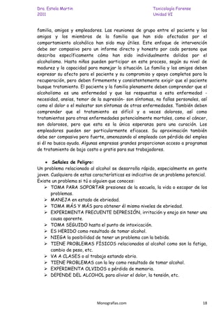 Dra. Estela Martin                                     Toxicología Forense
2011                                                   Unidad VI


familia, amigos y empleadores. Las reuniones de grupo entre el paciente y los
amigos y los miembros de la familia que han sido afectados por el
comportamiento alcohólico han sido muy útiles. Este enfoque de intervención
debe ser compasivo pero un informe directo y honesto por cada persona que
describa específicamente cómo han sido individualmente dolidos por el
alcoholismo. Hasta niños pueden participar en este proceso, según su nivel de
madurez y la capacidad para manejar la situación. La familia y los amigos deben
expresar su afecto para el paciente y su compromiso y apoyo completos para la
recuperación, pero deben firmemente y consistentemente exigir que el paciente
busque tratamiento. El paciente y la familia plenamente deben comprender que el
alcoholismo es una enfermedad y que las respuestas a esta enfermedad -
necesidad, ansias, temor de la supresión- son síntomas, no fallas personales, así
como el dolor o el malestar son síntomas de otras enfermedades. También deben
comprender que el tratamiento es difícil y a veces doloroso, así como
tratamientos para otras enfermedades potencialmente mortales, como el cáncer,
son dolorosos, pero que esta es la única esperanza para una curación. Los
empleadores pueden ser particularmente eficaces. Su aproximación también
debe ser compasiva pero fuerte, amenazando al empleado con pérdida del empleo
si él no busca ayuda. Algunas empresas grandes proporcionan acceso a programas
de tratamiento de bajo costo o gratis para sus trabajadores.

        Señales de Peligro:
Un problema relacionado al alcohol se desarrolla rápido, especialmente en gente
joven. Cualquiera de estas características es indicativo de un problema potencial.
Existe un problema si tú o alguien que conoces:
    TOMA PARA SOPORTAR presiones de la escuela, la vida o escapar de los
       problemas.
    MANEJA en estado de ebriedad.
    TOMA MÁS Y MÁS para obtener él mismo niveles de ebriedad.
    EXPERIMENTA FRECUENTE DEPRESIÓN, irritación y enojo sin tener una
       causa aparente.
    TOMA SEGUIDO hasta el punto de intoxicación.
    ES HERIDO como resultado de tomar alcohol.
    NIEGA la posibilidad de tener un problema con la bebida.
    TIENE PROBLEMAS FÍSICOS relacionados al alcohol como son la fatiga,
       cambio de peso, etc.
    VA A CLASES o al trabajo estando ebrio.
    TIENE PROBLEMAS con la ley como resultado de tomar alcohol.
    EXPERIMENTA OLVIDOS o pérdida de memoria.
    DEPENDE DEL ALCOHOL para aliviar el dolor, la tensión, etc.




                            Monografías.com                                    18
 