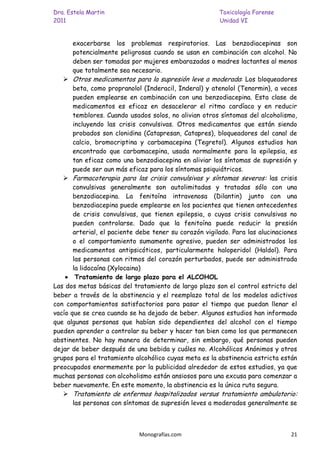 Dra. Estela Martin                                      Toxicología Forense
2011                                                    Unidad VI


       exacerbarse los problemas respiratorios. Las benzodiacepinas son
       potencialmente peligrosas cuando se usan en combinación con alcohol. No
       deben ser tomadas por mujeres embarazadas o madres lactantes al menos
       que totalmente sea necesario.
    Otros medicamentos para la supresión leve a moderada: Los bloqueadores
       beta, como propranolol (Inderacil, Inderal) y atenolol (Tenormin), a veces
       pueden emplearse en combinación con una benzodiacepina. Esta clase de
       medicamentos es eficaz en desacelerar el ritmo cardíaco y en reducir
       temblores. Cuando usados solos, no alivian otros síntomas del alcoholismo,
       incluyendo las crisis convulsivas. Otros medicamentos que están siendo
       probados son clonidina (Catapresan, Catapres), bloqueadores del canal de
       calcio, bromocriptina y carbamacepina (Tegretol). Algunos estudios han
       encontrado que carbamacepina, usada normalmente para la epilepsia, es
       tan eficaz como una benzodiacepina en aliviar los síntomas de supresión y
       puede ser aun más eficaz para los síntomas psiquiátricos.
    Farmacoterapia para las crisis convulsivas y síntomas severos: las crisis
       convulsivas generalmente son autolimitadas y tratadas sólo con una
       benzodiacepina. La fenitoína intravenosa (Dilantin) junto con una
       benzodiacepina puede emplearse en los pacientes que tienen antecedentes
       de crisis convulsivas, que tienen epilepsia, o cuyas crisis convulsivas no
       pueden controlarse. Dado que la fenitoína puede reducir la presión
       arterial, el paciente debe tener su corazón vigilado. Para las alucinaciones
       o el comportamiento sumamente agresivo, pueden ser administrados los
       medicamentos antipsicóticos, particularmente haloperidol (Haldol). Para
       las personas con ritmos del corazón perturbados, puede ser administrada
       la lidocaína (Xylocaina)
        Tratamiento de largo plazo para el ALCOHOL
Las dos metas básicas del tratamiento de largo plazo son el control estricto del
beber a través de la abstinencia y el reemplazo total de los modelos adictivos
con comportamientos satisfactorios para pasar el tiempo que puedan llenar el
vacío que se crea cuando se ha dejado de beber. Algunos estudios han informado
que algunas personas que habían sido dependientes del alcohol con el tiempo
pueden aprender a controlar su beber y hacer tan bien como los que permanecen
abstinentes. No hay manera de determinar, sin embargo, qué personas pueden
dejar de beber después de una bebida y cuáles no. Alcohólicos Anónimos y otros
grupos para el tratamiento alcohólico cuyas meta es la abstinencia estricta están
preocupados enormemente por la publicidad alrededor de estos estudios, ya que
muchas personas con alcoholismo están ansiosos para una excusa para comenzar a
beber nuevamente. En este momento, la abstinencia es la única ruta segura.
    Tratamiento de enfermos hospitalizados versus tratamiento ambulatorio:
       las personas con síntomas de supresión leves a moderados generalmente se



                             Monografías.com                                    21
 