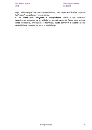 Dra. Estela Martin                                    Toxicología Forense
2011                                                  Unidad VI


copa con los amigos" sea una irresponsabilidad, todo dependerá de si se respetan
las "reglas" que estamos recomendando.
8. No tomes para "relajarte" o tranquilizarte, cuando lo que realmente
necesitas es un cambio de actividad o un poco de descanso. Tomar cada vez que
estás intranquilo, preocupado o deprimido, puede convertir al alcohol en una
necesidad que te conduzca hacia el alcoholismo.




                            Monografías.com                                   28
 