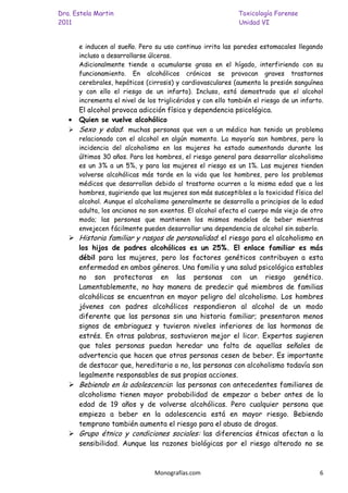 Dra. Estela Martin                                          Toxicología Forense
2011                                                        Unidad VI


      e inducen al sueño. Pero su uso continuo irrita las paredes estomacales llegando
      incluso a desarrollarse úlceras.
      Adicionalmente tiende a acumularse grasa en el hígado, interfiriendo con su
      funcionamiento. En alcohólicos crónicos se provocan graves trastornos
      cerebrales, hepáticos (cirrosis) y cardiovasculares (aumenta la presión sanguínea
      y con ello el riesgo de un infarto). Incluso, está demostrado que el alcohol
      incrementa el nivel de los triglicéridos y con ello también el riesgo de un infarto.
     El alcohol provoca adicción física y dependencia psicológica.
     Quien se vuelve alcohólico
    Sexo y edad: muchas personas que ven a un médico han tenido un problema
      relacionado con el alcohol en algún momento. La mayoría son hombres, pero la
      incidencia del alcoholismo en las mujeres ha estado aumentando durante los
      últimos 30 años. Para los hombres, el riesgo general para desarrollar alcoholismo
      es un 3% a un 5%, y para las mujeres el riesgo es un 1%. Las mujeres tienden
      volverse alcohólicas más tarde en la vida que los hombres, pero los problemas
      médicos que desarrollan debido al trastorno ocurren a la misma edad que a los
      hombres, sugiriendo que las mujeres son más susceptibles a la toxicidad física del
      alcohol. Aunque el alcoholismo generalmente se desarrolla a principios de la edad
      adulta, los ancianos no son exentos. El alcohol afecta el cuerpo más viejo de otro
      modo; las personas que mantienen los mismos modelos de beber mientras
      envejecen fácilmente pueden desarrollar una dependencia de alcohol sin saberlo.
    Historia familiar y rasgos de personalidad: el riesgo para el alcoholismo en
     los hijos de padres alcohólicos es un 25%. El enlace familiar es más
     débil para las mujeres, pero los factores genéticos contribuyen a esta
     enfermedad en ambos géneros. Una familia y una salud psicológica estables
     no son protectoras en las personas con un riesgo genético.
     Lamentablemente, no hay manera de predecir qué miembros de familias
     alcohólicas se encuentran en mayor peligro del alcoholismo. Los hombres
     jóvenes con padres alcohólicos respondieron al alcohol de un modo
     diferente que las personas sin una historia familiar; presentaron menos
     signos de embriaguez y tuvieron niveles inferiores de las hormonas de
     estrés. En otras palabras, sostuvieron mejor el licor. Expertos sugieren
     que tales personas puedan heredar una falta de aquellas señales de
     advertencia que hacen que otras personas cesen de beber. Es importante
     de destacar que, hereditario o no, las personas con alcoholismo todavía son
     legalmente responsables de sus propias acciones.
    Bebiendo en la adolescencia: las personas con antecedentes familiares de
     alcoholismo tienen mayor probabilidad de empezar a beber antes de la
     edad de 19 años y de volverse alcohólicas. Pero cualquier persona que
     empieza a beber en la adolescencia está en mayor riesgo. Bebiendo
     temprano también aumenta el riesgo para el abuso de drogas.
    Grupo étnico y condiciones sociales: las diferencias étnicas afectan a la
     sensibilidad. Aunque las razones biológicas por el riesgo alterado no se



                                Monografías.com                                         6
 