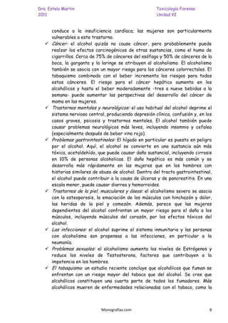 Dra. Estela Martin                                      Toxicología Forense
2011                                                    Unidad VI


       conduce a la insuficiencia cardíaca; las mujeres son particularmente
       vulnerables a este trastorno.
      Cáncer: el alcohol quizás no cause cáncer, pero probablemente puede
       realzar los efectos carcinogénicos de otras sustancias, como el humo de
       cigarrillos. Cerca de 75% de cánceres del esófago y 50% de cánceres de la
       boca, la garganta y la laringe se atribuyen al alcoholismo. El alcoholismo
       también se asocia con un mayor riesgo para los cánceres colorrectales. El
       tabaquismo combinado con el beber incrementa los riesgos para todos
       estos cánceres. El riesgo para el cáncer hepático aumenta en los
       alcohólicos y hasta el beber moderadamente -tres a nueve bebidas a la
       semana- puede aumentar las perspectivas del desarrollo del cáncer de
       mama en las mujeres.
      Trastornos mentales y neurológicos: el uso habitual del alcohol deprime el
       sistema nervioso central, produciendo depresión clínica, confusión y, en los
       casos graves, psicosis y trastornos mentales. El alcohol también puede
       causar problemas neurológicos más leves, incluyendo insomnio y cefalea
       (especialmente después de beber vino rojo).
      Problemas gastrointestinales: El hígado en particular es puesto en peligro
       por el alcohol. Aquí, el alcohol se convierte en una sustancia aún más
       tóxica, acetaldehído, que puede causar daño sustancial, incluyendo cirrosis
       en 10% de personas alcoholicas. El daño hepático es más común y se
       desarrolla más rápidamente en las mujeres que en los hombres con
       historias similares de abuso de alcohol. Dentro del tracto gastrointestinal,
       el alcohol puede contribuir a la causa de úlceras y de pancreatitis. En una
       escala menor, puede causar diarrea y hemorroides.
      Trastornos de la piel, musculares y óseos: el alcoholismo severo se asocia
       con la osteoporosis, la emaciación de los músculos con hinchazón y dolor,
       las heridas de la piel y comezón. Además, parece que las mujeres
       dependientes del alcohol confrontan un mayor riesgo para el daño a los
       músculos, incluyendo músculos del corazón, por los efectos tóxicos del
       alcohol.
      Las infecciones: el alcohol suprime el sistema inmunitario y las personas
       con alcoholismo son propensas a las infecciones, en particular a la
       neumonía.
      Problemas sexuales: el alcoholismo aumenta los niveles de Estrógenos y
       reduce los niveles de Testosterona, factores que contribuyen a la
       impotencia en los hombres.
      El tabaquismo: un estudio reciente concluye que alcohólicos que fuman se
       enfrentan con un riesgo mayor del tabaco que del alcohol. Se cree que
       alcohólicos constituyen una cuarta parte de todos los fumadores. Más
       alcohólicos mueren de enfermedades relacionadas con el tabaco, como la



                              Monografías.com                                    8
 
