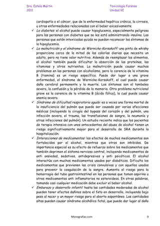 Dra. Estela Martin                                      Toxicología Forense
2011                                                    Unidad VI


       cardiopatía o el cáncer, que de la enfermedad hepática crónica, la cirrosis,
       u otras enfermedades relacionadas con el beber excesivamente.
      La diabetes: el alcohol puede causar hipoglucemia, especialmente peligrosa
       para las personas con diabetes que se les está administrando insulina. Las
       personas que están intoxicadas quizás no puedan reconocer los síntomas de
       la hipoglucemia.
      La malnutrición y el síndrome de Wernicke-Korsakoff: una pinta de whisky
       proporciona cerca de la mitad de las calorías diarias que necesita un
       adulto, pero no tiene valor nutritivo. Además de reemplazar los alimentos,
       el alcohol también puede dificultar la absorción de las proteínas, las
       vitaminas y otros nutrientes. La malnutrición puede causar muchos
       problemas en las personas con alcoholismo, pero la carencia de la vitamina
       B (tiamina) es un riesgo específico. Puede dar lugar a una grave
       enfermedad, el síndrome de Wernicke-Korsakoff, el cual puede causar
       daño cerebral permanente y la muerte. Los síntomas son el tambaleo
       severo, la confusión y la pérdida de la memoria. Otro problema nutricional
       grave es la carencia de la vitamina B (ácido fólico), la cual puede causar
       anemia severa.
      Síndrome de dificultad respiratoria agudo: es a veces una forma mortal de
       la insuficiencia del pulmón que puede ser causada por varias afecciones
       médicas (incluyendo la cirugía del bypass del corazón y del pulmón, una
       infección severa, el trauma, las transfusiones de sangre, la neumonía y
       otras infecciones del pulmón). Un estudio reciente indica que los pacientes
       de terapia intensiva con unos antecedentes del abuso de alcohol tienen un
       riesgo significativamente mayor para el desarrollo de SRA durante la
       hospitalización.
      Interacciones de medicamentos: los efectos de muchos medicamentos son
       fortalecidos por el alcohol, mientras que otros son inhibidos. De
       importancia especial es su efecto de refuerzo sobre los medicamentos que
       también deprimen el sistema nervioso central, incluyendo medicamentos de
       anti ansiedad, sedativos, antidepresivos y anti psicóticos. El alcohol
       interactúa con muchos medicamentos usados por diabéticos. Dificulta los
       medicamentos que previenen las crisis convulsivas y con aquellos usados
       para prevenir la coagulación de la sangre. Aumenta el riesgo para la
       hemorragia del tubo gastrointestinal en las personas que toman aspirina u
       otros medicamentos anti inflamatorios no esteroideos. En otras palabras,
       tomando casi cualquier medicación debe excluir el beber alcohol.
      Embarazo y desarrollo infantil: hasta las cantidades moderadas de alcohol
       pueden tener efectos dañinos sobre el feto en desarrollo, incluyendo bajo
       peso al nacer y un mayor riesgo para el aborto espontáneo. Las cantidades
       altas pueden causar síndrome alcohólico fetal, que puede dar lugar al daño



                              Monografías.com                                    9
 