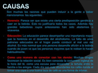 Son muchas las razones que pueden inducir a la gente a beber
    mencionamos las siguientes:

-   Herencia: Parece ser que existe una cierta predisposición genética a
    caer en la bebida. Esto no justificaría todos los casos. Además hay
    grandes bebedores cuyos antecesores han sido abstemios o
    viceversa.

-   Educación: La educación parece desempeñar una importancia mayor
    que la herencia en el desarrollo del alcoholismo. La falta de unos
    patrones adecuados en el hogar puede conducir al mal uso del
    alcohol. Es más normal que una persona desarrolle afición a la bebida
    cuando de joven ve que las personas mayores que le rodean lo hacen
    habitualmente.

-   Como una manera de conectar con los demás: Muchas drogas
    favorecen la relación social. Es bien conocida la costumbre inglesa de
    la hora del té, como una excusa para desarrollar la tertulia entre la
    familia o los amigos. Cada día son más abundantes los cafés donde el
    tomar una copa o una buena taza de café es una forma de intimar.
 