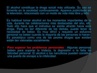 El alcohol constituye la droga social más utilizada. Su uso se
    fomenta en la sociedad continuamente. Aparece publicitado en
    la televisión, relacionado con un modo de vida más libre y feliz.

    Es habitual tomar alcohol en los momentos importantes de la
    vida, durante las celebraciones más destacadas del año, etc.
    Todo ello hace que el individuo se sienta atraído hacia esta
    droga. Para no ser diferente de los demás, puede tener la
    necesidad de beber. Es muy difícil y requiere un esfuerzo
    personal no beber cuando la mayoría de las personas lo hacen.
    Es paradójico como una de las peores drogas que existen
    están tan valoradas socialmente.

-   Para superar los problemas personales : Algunas personas
    beben para superar la tristeza, la depresión o la falta de
    felicidad personal. El alcohol o los narcóticos pueden constituir
    una puerta de escape a la infelicidad.
 