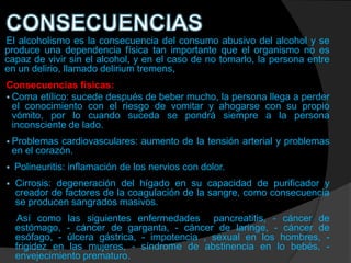 El alcoholismo es la consecuencia del consumo abusivo del alcohol y se
produce una dependencia física tan importante que el organismo no es
capaz de vivir sin el alcohol, y en el caso de no tomarlo, la persona entre
en un delirio, llamado delirium tremens,
Consecuencias físicas:
 Coma etílico: sucede después de beber mucho, la persona llega a perder
  el conocimiento con el riesgo de vomitar y ahogarse con su propio
  vómito, por lo cuando suceda se pondrá siempre a la persona
  inconsciente de lado.
 Problemas    cardiovasculares: aumento de la tensión arterial y problemas
    en el corazón.
   Polineuritis: inflamación de los nervios con dolor.
   Cirrosis: degeneración del hígado en su capacidad de purificador y
    creador de factores de la coagulación de la sangre, como consecuencia
    se producen sangrados masivos.
    Así como las siguientes enfermedades pancreatitis, - cáncer de
    estómago, - cáncer de garganta, - cáncer de laringe, - cáncer de
    esófago, - úlcera gástrica, - impotencia , sexual en los hombres, -
    frigidez en las mujeres, - síndrome de abstinencia en lo bebés, -
    envejecimiento prematuro.
 