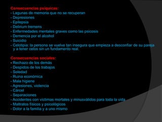 Consecuencias psíquicas:
- Lagunas de memoria que no se recuperan
- Depresiones
- Epilepsia
- Delirium tremens
- Enfermedades mentales graves como las psicosis
- Demencia por el alcohol
- Suicidio
- Celotipia: la persona se vuelve tan insegura que empieza a desconfiar de su pareja
  y a tener celos sin un fundamento real.

Consecuencias sociales:
- Rechazo de los demás
- Despidos de los trabajos
- Soledad
- Ruina económica
- Mala higiene
- Agresiones, violencia
- Cárcel
- Separaciones
- Accidentes con víctimas mortales y minusválidos para toda la vida
- Maltratos físicos y psicológicos
- Dolor a la familia y a uno mismo
 