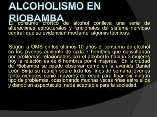 El consumo crónico de alcohol conlleva una serie de
alteraciones estructurales y funcionales del sistema nervioso
central que se evidencian mediante algunas técnicas.

Según la OMS en los últimos 10 años el consumo de alcohol
en los jóvenes aumentó de cada 7 hombres que consultaban
por problemas relacionados con el alcohol lo hacían 3 mujeres
hoy la relación es de 6 hombres por 4 mujeres. En la ciudad
de Riobamba se puede observar como en la avenida Daniel
León Borja se reúnen sobre todo los fines de semana jóvenes
tanto menores como mayores de edad para libar sin ningún
tipo de problemas, ocasionando muchas veces riñas entre ellos
y dando un espectáculo nada aceptable para la sociedad.
 