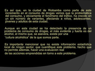 Es así que, en la ciudad de Riobamba como parte de este
incremento en el consumo de drogas vemos que la problemática
del consumo, y obviamente el fenómeno del tráfico, ha crecido en
un sin número de variantes, afectando a niños, adolescentes,
jóvenes y adultos de esta ciudad.

Aunque en esta ciudad se ha detectado la presencia de un
problema de consumo de drogas, el más evidente y fuerte es del
alcohol, el mismo que, se asevera, existe por una
“cultura alcohólica” de la que somos parte.

 Es importante mencionar que no existe información estadística
local de ningún sector, que cuantifique este problema, hecho que
no permite además, hacer una evaluación real
 de las acciones emprendidas en torno a este problema.
 