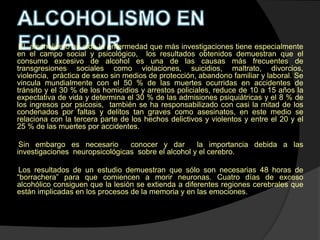 El alcoholismo ha sido la enfermedad que más investigaciones tiene especialmente
en el campo social y psicológico, los resultados obtenidos demuestran que el
consumo excesivo de alcohol es una de las causas más frecuentes de
transgresiones sociales como violaciones, suicidios, maltrato, divorcios,
violencia, práctica de sexo sin medios de protección, abandono familiar y laboral. Se
vincula mundialmente con el 50 % de las muertes ocurridas en accidentes de
tránsito y el 30 % de los homicidios y arrestos policiales, reduce de 10 a 15 años la
expectativa de vida y determina el 30 % de las admisiones psiquiátricas y el 8 % de
los ingresos por psicosis, también se ha responsabilizado con casi la mitad de los
condenados por faltas y delitos tan graves como asesinatos, en este medio se
relaciona con la tercera parte de los hechos delictivos y violentos y entre el 20 y el
25 % de las muertes por accidentes.

 Sin embargo es necesario       conocer y dar       la importancia debida a las
investigaciones neuropsicológicas sobre el alcohol y el cerebro.

 Los resultados de un estudio demuestran que sólo son necesarias 48 horas de
“borrachera” para que comiencen a morir neuronas. Cuatro días de exceso
alcohólico consiguen que la lesión se extienda a diferentes regiones cerebrales que
están implicadas en los procesos de la memoria y en las emociones.
 