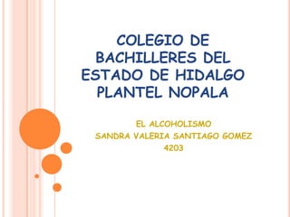 COLEGIO DE
  BACHILLERES DEL
ESTADO DE HIDALGO
  PLANTEL NOPALA

        EL ALCOHOLISMO
 SANDRA VALERIA SANTIAGO GOMEZ
              4203
 