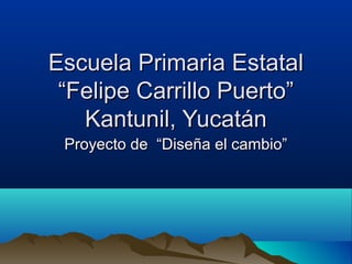 Escuela Primaria Estatal
 “Felipe Carrillo Puerto”
   Kantunil, Yucatán
 Proyecto de “Diseña el cambio”
 