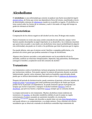 Alcoholismo
El alcoholismo es una enfermedad que consiste en padecer una fuerte necesidad de ingerir
alcohol etílico, de forma que existe una dependencia física del mismo, manifestada a través
de determinados síntomas de abstinencia cuando no es posible su ingesta. El alcohólico no
tiene control sobre los límites de su consumo y suele ir elevando a lo largo del tiempo su
grado de tolerancia al alcohol.1

Características
Comparación de los efectos negativos del alcohol con las otras 20 drogas más usuales.

Hasta el momento no existe una causa común conocida de esta adicción, aunque varios
factores pueden desempeñar un papel importante en su desarrollo y las evidencias muestran
que quien tiene un padre o una madre con alcoholismo tiene mayor probabilidad de adquirir
esta enfermedad, una puede ser el estrés o los problemas que tiene la persona que lo ingiere.

Eso puede deberse, más que al entorno social, familiar o campañas publicitarias, a la
presencia de ciertos genes que podrían aumentar el riesgo de alcoholismo.

Algunos otros factores asociados a este padecimiento son la necesidad de aliviar la
ansiedad, conflicto en relaciones interpersonales, depresión, baja autoestima, facilidad para
conseguir el alcohol y aceptación social del consumo de alcohol.2

Tratamiento
Los tratamientos contra el alcoholismo incluyen programas de desintoxicación realizados
por instituciones médicas. Esto puede suponer la estancia del paciente durante un periodo
indeterminado, (quizás varias semanas), bajo tutela en hospitales especializados donde
puede que se utilicen determinados medicamentos para evitar el síndrome de abstinencia.

Después del período de desintoxicación, puede someterse al paciente a diversos métodos de
terapia de grupo o psicoterapia para tratar problemas psicológicos de fondo que hayan
podido llevar al paciente a la dependencia. Se puede asimismo apoyar el programa con
terapias que inciten al paciente a repugnar el alcohol mediante fármacos como el
disulfiram, que provoca fuertes y repentinas resacas siempre que se consuma alcohol.

La terapia nutricional es otro tratamiento. Muchos alcohólicos tienen síndrome de
resistencia a la insulina, un desorden metabólico debido al cual el cuerpo no regula
correctamente el azúcar causando un suministro inestable a la circulación
sanguínea.[cita requerida] Aunque este desorden se puede tratar con una dieta hipoglucémica,
esto puede afectar a su comportamiento y su estado anímico. Estos síntomas son efectos
secundarios que se observan a menudo en alcohólicos sometidos bajo tratamiento de
 