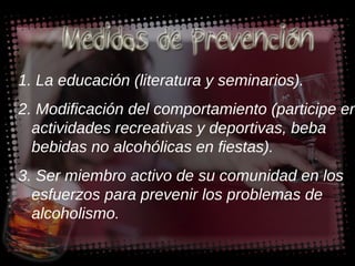 1. La educación (literatura y seminarios). 2. Modificación del comportamiento (participe en actividades recreativas y deportivas, beba bebidas no alcohólicas en fiestas). 3. Ser miembro activo de su comunidad en los esfuerzos para prevenir los problemas de alcoholismo. 