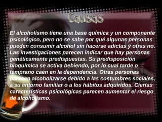 El alcoholismo tiene una base química y un componente psicológico, pero no se sabe por qué algunas personas pueden consumir alcohol sin hacerse adictas y otras no. Las investigaciones parecen indicar que hay personas genéticamente predispuestas. Su predisposición bioquímica se activa bebiendo, por lo cual tarde o temprano caen en la dependencia. Otras personas parecen alcoholizarse debido a las costumbres sociales, a su entorno familiar o a los hábitos adquiridos. Ciertas características psicológicas parecen aumentar el riesgo de alcoholismo.  