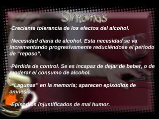 Creciente tolerancia de los efectos del alcohol.  Necesidad diaria de alcohol. Esta necesidad se va incrementando progresivamente reduciéndose el periodo de “reposo”.  Pérdida de control. Se es incapaz de dejar de beber, o de moderar el consumo de alcohol. “ Lagunas” en la memoria; aparecen episodios de amnesia. Episodios injustificados de mal humor. 