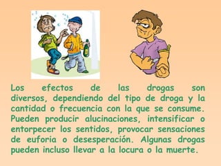 Los    efectos      de     las    drogas    son
diversos, dependiendo del tipo de droga y la
cantidad o frecuencia con la que se consume.
Pueden producir alucinaciones, intensificar o
entorpecer los sentidos, provocar sensaciones
de euforia o desesperación. Algunas drogas
pueden incluso llevar a la locura o la muerte.
 