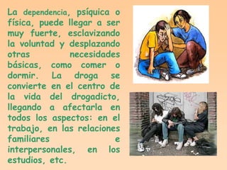 La dependencia, psíquica o
física, puede llegar a ser
muy fuerte, esclavizando
la voluntad y desplazando
otras          necesidades
básicas, como comer o
dormir. La droga se
convierte en el centro de
la vida del drogadicto,
llegando a afectarla en
todos los aspectos: en el
trabajo, en las relaciones
familiares               e
interpersonales, en los
estudios, etc.
 