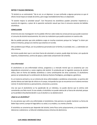 MITOS Y FALSAS CREENCIAS.

"El alcohol es un estimulante." No es así, es un depresor. Lo que confunde a algunas personas es que el
efecto inicial mejora el estado de ánimo, pero luego inevitablemente lleva a la depresión.

"El alcohol mejora la actividad sexual". Con frecuencia los alcohólicos pueden presentar impotencia y
ausencia de orgasmo, a pesar de la aparente excitación sexual que trae el consumo excesivo de bebidas
alcohólicas.

CONCLUSION

Al término de esta investigación me he podido informar sobre todas las consecuencias que puede ocasionar
el consumo de alcohol excesivamente. Así como los malestares que puede ocasionar en nuestra vida.

Me he podido percatar que este problema surge en muchas ocasiones porque los "amigos" lo dicen por
tanto lo imitamos, porque así creemos que estamos en la onda.

Otro problema que influye, son los problemas personales (con la familia, la sociedad, etc.) , y sobretodo con
ellos mismos.

Así mismo puedo decir que si uno tiene fuerza de voluntad y si quiere, puede dejar de tomar, con ayuda de
expertos, tratatamientos, centros de apoyo y sobre todo comprensión de la familia.



Una enfermedad

El alcoholismo es una enfermedad crónica, progresiva y a menudo mortal que se caracteriza por una
dependencia emocional y a veces orgánica del alcohol. Es producida por la ingestión excesiva de alcohol
etílico, bien en forma de bebidas alcohólicas o como constituyente de otras sustancias. El alcoholismo
parece ser producido por la combinación de diversos factores fisiológicos, psicológicos y genéticos.

Es un trastorno primario y no un síntoma de otras enfermedades o problemas emocionales. La química del
alcohol afecta casi todo tipo de célula en el cuerpo, incluyendo las que se encuentran en el sistema nervioso
central. El alcohol domina su pensamiento, emociones y acciones.

Una vez que el alcoholismo se ha apoderado de un individuo, no puede decirse que la víctima esté
cometiendo una falta moral. En ese estado, el alcohólico no puede valerse de su fuerza de voluntad, porque
ya ha perdido la facultad de decidir si usa el alcohol o si se abstiene de él.

¿Qué es un alcohólico?

Es una persona que sufre una enfermedad, el alcoholismo. Esta persona no puede mantener su forma de
beber bajo control, aunque le haga daño a su salud, a su empleo, a su mente y familia.

El alcohólico se caracteriza por depender del alcohol, tanto física como psíquicamente, y la incapacidad de
detenerse o abstenerse. La falta de la bebida provoca síntomas de abstinencia.




         LUIS ANGEL MEDRANO CRUZ
 