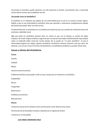 Al principio el alcohólico puede aparentar una alta tolerancia al alcohol, consumiendo más y mostrando
menos efectos nocivos que la población normal.

¿Se puede curar un alcohólico?

El alcohólico es un individuo que padece de una enfermedad para la cual no se conoce curación alguna.
Debido a que es una enfermedad el alcohólico tiene que aprender a mantenerse completamente alejado
del alcohol para poder llevar una vida normal.

Fundamentalmente, el alcoholismo es un problema de salud más que una cuestión de insuficiente fuerza de
voluntad, o debilidad moral.

Algo que todos los alcohólicos parecen tener en común es que, con el tiempo, su manera de beber
empeora. No existe ninguna evidencia segura de que una persona que bebía alcohólicamente haya podido
volver al moderado beber social por mucho tiempo. No se puede ser "un poco alcohólico". Ya que la
enfermedad progresa por etapas, algunos alcohólicos manifiestan síntomas extremos más que otros. No
obstante, una vez que cruzan la frontera del alcoholismo, los bebedores problema no pueden volver atrás.

Causas y efectos del alcoholismo
Causas

Evasión.

Soledad.

Miedo.

Falta de control emocional.

Problemas familiares que pueden incidir en que una persona se transforme en alcohólico:

Culpabilidad

Rencor

Inseguridad

Delincuencia

Problemas económicos

Maltrato físico

Efectos

Trastornos severos de la conducta y de la comunicación, tanto afectiva como social.

Disminución de las facultades mentales y obsesión por la ingesta de alcohol.

Trastornos en la sexualidad.

           LUIS ANGEL MEDRANO CRUZ
 