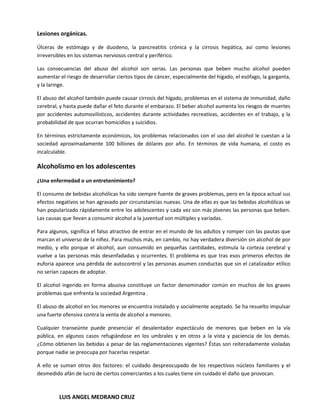 Lesiones orgánicas.

Úlceras de estómago y de duodeno, la pancreatitis crónica y la cirrosis hepática, así como lesiones
irreversibles en los sistemas nerviosos central y periférico.

Las consecuencias del abuso del alcohol son serias. Las personas que beben mucho alcohol pueden
aumentar el riesgo de desarrollar ciertos tipos de cáncer, especialmente del hígado, el esófago, la garganta,
y la laringe.

El abuso del alcohol también puede causar cirrosis del hígado, problemas en el sistema de inmunidad, daño
cerebral, y hasta puede dañar el feto durante el embarazo. El beber alcohol aumenta los riesgos de muertes
por accidentes automovilísticos, accidentes durante actividades recreativas, accidentes en el trabajo, y la
probabilidad de que ocurran homicidios y suicidios.

En términos estrictamente económicos, los problemas relacionados con el uso del alcohol le cuestan a la
sociedad aproximadamente 100 billones de dólares por año. En términos de vida humana, el costo es
incalculable.

Alcoholismo en los adolescentes
¿Una enfermedad o un entretenimiento?

El consumo de bebidas alcohólicas ha sido siempre fuente de graves problemas, pero en la época actual sus
efectos negativos se han agravado por circunstancias nuevas. Una de ellas es que las bebidas alcohólicas se
han popularizado rápidamente entre los adolescentes y cada vez son más jóvenes las personas que beben.
Las causas que llevan a consumir alcohol a la juventud son múltiples y variadas.

Para algunos, significa el falso atractivo de entrar en el mundo de los adultos y romper con las pautas que
marcan el universo de la niñez. Para muchos más, en cambio, no hay verdadera diversión sin alcohol de por
medio, y ello porque el alcohol, aun consumido en pequeñas cantidades, estimula la corteza cerebral y
vuelve a las personas más desenfadadas y ocurrentes. El problema es que tras esos primeros efectos de
euforia aparece una pérdida de autocontrol y las personas asumen conductas que sin el catalizador etílico
no serían capaces de adoptar.

El alcohol ingerido en forma abusiva constituye un factor denominador común en muchos de los graves
problemas que enfrenta la sociedad Argentina .

El abuso de alcohol en los menores se encuentra instalado y socialmente aceptado. Se ha resuelto impulsar
una fuerte ofensiva contra la venta de alcohol a menores.

Cualquier transeúnte puede presenciar el desalentador espectáculo de menores que beben en la vía
pública, en algunos casos refugiándose en los umbrales y en otros a la vista y paciencia de los demás.
¿Cómo obtienen las bebidas a pesar de las reglamentaciones vigentes? Éstas son reiteradamente violadas
porque nadie se preocupa por hacerlas respetar.

A ello se suman otros dos factores: el cuidado despreocupado de los respectivos núcleos familiares y el
desmedido afán de lucro de ciertos comerciantes a los cuales tiene sin cuidado el daño que provocan.



         LUIS ANGEL MEDRANO CRUZ
 
