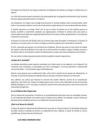 Al traspasar los límites de una ingesta moderada, los bebedores de alcohol se arriesgan a transformarse en
adictos.

Las cifras del consumo juvenil comienzan a ser preocupantes por su progresivo asentamiento y por las pocas
barreras capaces de contrarrestar su incidencia.

Las estadísticas nos indican que la droga está presente en muchos ámbitos antes incontaminados, sobre
todo en los juveniles, donde el camino de introducción es preparado por el consumo desmedido del alcohol.

El alcohol representa una droga "lícita" con la cual se inician los jóvenes en el vicio adictivo porque es
barato, accesible y socialmente aceptado. Las organizaciones criminales lo utilizan como una puerta a
nuevas experiencias dado que trabaja abriendo brechas en las que se infiltra, gradualmente, el concepto de
iniciación en el consumo.

El exceso en el consumo de alcohol suele ser el primer paso antes de probar la marihuana o la cocaína. El
alcohol es, en muchos casos, el camino a la droga y muchísimos jóvenes han comenzado a transitarlo.

En A.A., asociación que agrupa a los familiares de alcohólicos, afirman que antes lo más común era hablar
de mujeres e hijos de alcohólicos. Pero cada vez es más frecuente ver padres, amigos y maridos, ya que en
los últimos años se incrementó el número de adolescentes y mujeres que tienen problemas con el alcohol.

Por ese motivo, fundaron grupos de padres donde es posible compartir experiencias.

¿Culpas de la sociedad?

Las bebidas alcohólicas suelen aparecer asociadas con el éxito social, en los negocios o en el deporte. Los
momentos más románticos se acompañan con vino o champagne. La cerveza patrocina al seleccionado
nacional de fútbol... Y la lista podría seguir indefinidamente.

Muchas cosas generan que el adolescente beba, entre ellas la presión de los grupos de adolescentes. A
menudo, el consumo de alcohol es exaltado como un reto que convierte el abuso en un falso valor.

Hay, además, una cultura que favorece el consumo del alcohol. Además, muchos de los espectáculos
deportivos, que tienen por mayoría de público gente joven, tienen como publicidad marcas de conocidas
bebidas alcohólicas, y sin ir muy lejos, la selección nacional tiene como patrocinio la marca de cerveza más
conocida de la Argentina.

Es un Problema Bien Dispersado

Para la mayoría de las personas, el alcohol es un acompañamiento placentero para las actividades sociales.
El uso moderado del alcohol no es dañino para la mayoría de los adultos. Sin embargo, un gran número de
personas tienen problemas serios con sus hábitos de consumo de alcohol.

¿Qué es el abuso de alcohol?

El abuso de alcohol se diferencia del alcoholismo en que éste no incluye el deseo o la necesidad compulsiva
de beber alcohol, la pérdida de control o la dependencia física. Además, el abuso de alcohol es menos
probable que incluya síntomas de tolerancia.


         LUIS ANGEL MEDRANO CRUZ
 