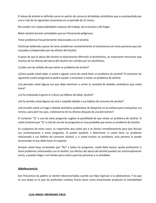 El abuso de alcohol es definido como un patrón de consumo de bebidas alcohólicas que es acompañado por
una o más de las siguientes situaciones en un período de 12 meses:

No cumplir con responsabilidades mayores del trabajo, de la escuela o del hogar;

Beber alcohol durante actividades que son físicamente peligrosas;

Tener problemas frecuentemente relacionados con el alcohol;

Continuar bebiendo a pesar de tener problemas constantemente al relacionarse con otras personas que son
causados o empeorados por los efectos del alcohol.

A pesar de que el abuso del alcohol es básicamente diferente al alcoholismo, es importante mencionar que
muchos de los efectos del abuso del alcohol son sufridos por los alcohólicos.

¿Cuáles son las señales de que existe un problema de alcohol?

¿Cómo puede usted saber si usted o alguien cerca de usted tiene un problema de alcohol? El contestar las
siguientes cuatro preguntas le podría ayudar a reconocer si existe un problema de alcohol.

¿Ha pensado usted alguna vez que debe disminuir o cortar la cantidad de bebidas alcohólicas que usted
toma?

¿Le ha molestado la gente al criticar sus hábitos de beber alcohol?

¿Se ha sentido usted alguna vez mal o culpable debido a sus hábitos de consumo de alcohol?

¿Ha tomado usted un trago o bebida alcohólica acabándose de despertar en la mañana para tranquilizar sus
nervios, para abrir los ojos, o deshacerse de los efectos después de una borrachera?

El contestar "Sí" a una de estas preguntas sugiere la posibilidad de que existe un problema de alcohol. Si
usted contestó que "Sí" a más de una de las preguntas es muy probable que exista un problema de alcohol.

En cualquiera de estos casos, es importante que usted vea a un doctor inmediatamente para que discuta
sus contestaciones a estas preguntas. El puede ayudarle a determinar si usted tiene un problema
relacionado a sus hábitos de consumo alcohol, y si usted tuviese un problema, esta persona le puede
recomendar lo que debe hacer al respecto.

Aunque usted haya contestado que "No" a todas las preguntas, usted debe buscar ayuda profesional si
tiene problemas relacionados con el alcohol. Los efectos del abuso del alcohol pueden ser extremadamente
serios, y pueden llegar a ser fatales para usted y para las personas a su alrededor.



Adolescencia
Con frecuencia los padres se sienten desconcertados cuando sus hijos ingresan a la adolescencia. Y es que
es una etapa en la que los profundos cambios físicos tanto como emocionales producen la inestabilidad




         LUIS ANGEL MEDRANO CRUZ
 