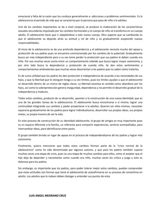 emocional y falta de la razón que los conduce generalmente a: adicciones o problemas sentimentales. Es la
adolescencia el periodo de vida que se caracteriza por la persona que pasa de niño a la adultez.

Uno de los cambios importantes se da a nivel corporal, se produce la maduración de las características
sexuales secundarias impulsada por los cambios hormonales y el cuerpo de niño se transforma en un cuerpo
adulto. El adolescente tiene que ir adaptándose a este nuevo cuerpo. Otro aspecto que va cambiando es
que el adolescente va dejando atrás su actitud y rol de niño y va gradualmente aceptando nuevas
responsabilidades.

Al inicio de la adolescencia se da una profunda dependencia y el adolescente necesita mucho del apoyo y
protección de sus padres pues se encuentra conmocionado por los cambios de la pubertad. Gradualmente
busca ser más independiente pero a su vez teme perder la protección que sus padres le daban cuando era
niño. Por eso muchas veces oscila entre un comportamiento rebelde que busca lograr mayor autonomía, y
por otro lado busca la dependencia y protección de cuando niño. Se dan estos sentimientos y
comportamientos ambivalentes que muchas veces desorientan a los padres que no saben cómo tratarlos.

Es de suma utilidad que los padres les den protección e independencia de acuerdo a las necesidades de sus
hijos, y que la libertad que le otorguen tenga a su vez límites, pues los límites ayudan a que el adolescente
se desarrolle dentro de un marco de reglas claras. La libertad excesiva es sentida como abandono por los
hijos, así como la sobreprotección genera inseguridad, dependencia y no permite el desarrollo gradual de la
independencia y madurez.

Todos estos cambios, producto de su desarrollo, apuntan a la construcción de una nueva identidad, que es
una de las grandes tareas de la adolescencia. El adolescente busca encontrarse a sí mismo, lograr una
continuidad integrando sus cambios y poder proyectarse a la adultez. Quieren ser ellos mismos, necesitan
separarse gradualmente de los padres para lograr individualizarse, desarrollar sus propias ideas, sus propias
metas, su propia manera de ver la vida.

En este proceso de construcción de su identidad adolescente, el grupo de amigos es muy importante pues
es un espacio diferente a la familia, un referente para compartir experiencias, sentirse acompañados, para
intercambiar ideas, para identificarse entre pares.

El grupo también brinda un lugar de apoyo en el proceso de independendizarse de los padres y lograr más
autonomía.

Finalmente, quiero mencionar que todos estos cambios forman parte de la "crisis normal de la
adolescencia" como ha sido denominada por algunos autores, y que para los padres también supone
muchas veces una etapa de crisis, pues es una etapa de muchos cambios para ellos, como el aceptar que el
hijo deja de depender y necesitarlos como cuando era niño, muchas veces los critica y juzga y esto es
doloroso para los padres.

Sin embargo, es importante que los padres, para poder tolerar mejor estos cambios, puedan comprender
que estas actitudes son formas que tiene el adolescente de autoafirmarse en su proceso de convertirse en
adulto. Los adultos que lo rodean deben dialogar y entender sus puntos de vista.




         LUIS ANGEL MEDRANO CRUZ
 