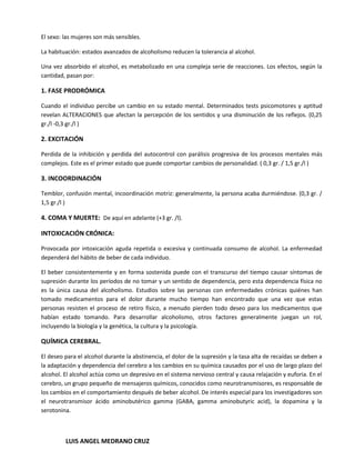 El sexo: las mujeres son más sensibles.

La habituación: estados avanzados de alcoholismo reducen la tolerancia al alcohol.

Una vez absorbido el alcohol, es metabolizado en una compleja serie de reacciones. Los efectos, según la
cantidad, pasan por:

1. FASE PRODRÓMICA

Cuando el individuo percibe un cambio en su estado mental. Determinados tests psicomotores y aptitud
revelan ALTERACIONES que afectan la percepción de los sentidos y una disminución de los reflejos. (0,25
gr./l -0,3 gr./l )

2. EXCITACIÓN

Perdida de la inhibición y perdida del autocontrol con parálisis progresiva de los procesos mentales más
complejos. Este es el primer estado que puede comportar cambios de personalidad. ( 0,3 gr. / 1,5 gr./l )

3. INCOORDINACIÓN

Temblor, confusión mental, incoordinación motriz: generalmente, la persona acaba durmiéndose. (0,3 gr. /
1,5 gr./l )

4. COMA Y MUERTE: De aquí en adelante (+3 gr. /l).

INTOXICACIÓN CRÓNICA:

Provocada por intoxicación aguda repetida o excesiva y continuada consumo de alcohol. La enfermedad
dependerá del hábito de beber de cada individuo.

El beber consistentemente y en forma sostenida puede con el transcurso del tiempo causar síntomas de
supresión durante los períodos de no tomar y un sentido de dependencia, pero esta dependencia física no
es la única causa del alcoholismo. Estudios sobre las personas con enfermedades crónicas quiénes han
tomado medicamentos para el dolor durante mucho tiempo han encontrado que una vez que estas
personas resisten el proceso de retiro físico, a menudo pierden todo deseo para los medicamentos que
habían estado tomando. Para desarrollar alcoholismo, otros factores generalmente juegan un rol,
incluyendo la biología y la genética, la cultura y la psicología.

QUÍMICA CEREBRAL.

El deseo para el alcohol durante la abstinencia, el dolor de la supresión y la tasa alta de recaídas se deben a
la adaptación y dependencia del cerebro a los cambios en su química causados por el uso de largo plazo del
alcohol. El alcohol actúa como un depresivo en el sistema nervioso central y causa relajación y euforia. En el
cerebro, un grupo pequeño de mensajeros químicos, conocidos como neurotransmisores, es responsable de
los cambios en el comportamiento después de beber alcohol. De interés especial para los investigadores son
el neurotransmisor ácido aminobutérico gamma (GABA, gamma aminobutyric acid), la dopamina y la
serotonina.



         LUIS ANGEL MEDRANO CRUZ
 