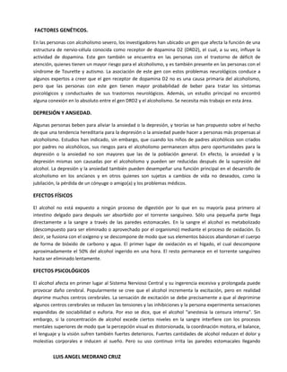 FACTORES GENÉTICOS.

En las personas con alcoholismo severo, los investigadores han ubicado un gen que afecta la función de una
estructura de nervio-célula conocida como receptor de dopamina D2 (DRD2), el cual, a su vez, influye la
actividad de dopamina. Este gen también se encuentra en las personas con el trastorno de déficit de
atención, quienes tienen un mayor riesgo para el alcoholismo, y es también presente en las personas con el
síndrome de Tourette y autismo. La asociación de este gen con estos problemas neurológicos conduce a
algunos expertos a creer que el gen receptor de dopamina D2 no es una causa primaria del alcoholismo,
pero que las personas con este gen tienen mayor probabilidad de beber para tratar los síntomas
psicológicos y conductuales de sus trastornos neurológicos. Además, un estudio principal no encontró
alguna conexión en lo absoluto entre el gen DRD2 y el alcoholismo. Se necesita más trabajo en esta área.

DEPRESIÓN Y ANSIEDAD.

Algunas personas beben para aliviar la ansiedad o la depresión, y teorías se han propuesto sobre el hecho
de que una tendencia hereditaria para la depresión o la ansiedad puede hacer a personas más propensas al
alcoholismo. Estudios han indicado, sin embargo, que cuando los niños de padres alcohólicos son criados
por padres no alcohólicos, sus riesgos para el alcoholismo permanecen altos pero oportunidades para la
depresión o la ansiedad no son mayores que las de la población general. En efecto, la ansiedad y la
depresión mismas son causadas por el alcoholismo y pueden ser reducidas después de la supresión del
alcohol. La depresión y la ansiedad también pueden desempeñar una función principal en el desarrollo de
alcoholismo en los ancianos y en otros quienes son sujetos a cambios de vida no deseados, como la
jubilación, la pérdida de un cónyuge o amigo(a) y los problemas médicos.

EFECTOS FÍSICOS

El alcohol no está expuesto a ningún proceso de digestión por lo que en su mayoría pasa primero al
intestino delgado para después ser absorbido por el torrente sanguíneo. Sólo una pequeña parte llega
directamente a la sangre a través de las paredes estomacales. En la sangre el alcohol es metabolizado
(descompuesto para ser eliminado o aprovechado por el organismo) mediante el proceso de oxidación. Es
decir, se fusiona con el oxígeno y se descompone de modo que sus elementos básicos abandonan el cuerpo
de forma de bióxido de carbono y agua. El primer lugar de oxidación es el hígado, el cual descompone
aproximadamente el 50% del alcohol ingerido en una hora. El resto permanece en el torrente sanguíneo
hasta ser eliminado lentamente.

EFECTOS PSICOLÓGICOS

El alcohol afecta en primer lugar al Sistema Nervioso Central y su ingerencia excesiva y prolongada puede
provocar daño cerebral. Popularmente se cree que el alcohol incrementa la excitación, pero en realidad
deprime muchos centros cerebrales. La sensación de excitación se debe precisamente a que al deprimirse
algunos centros cerebrales se reducen las tensiones y las inhibiciones y la persona experimenta sensaciones
expandidas de sociabilidad o euforia. Por eso se dice, que el alcohol "anestesia la censura interna". Sin
embargo, si la concentración de alcohol excede ciertos niveles en la sangre interfiere con los procesos
mentales superiores de modo que la percepción visual es distorsionada, la coordinación motora, el balance,
el lenguaje y la visión sufren también fuertes deterioros. Fuertes cantidades de alcohol reducen el dolor y
molestias corporales e inducen al sueño. Pero su uso continuo irrita las paredes estomacales llegando


         LUIS ANGEL MEDRANO CRUZ
 
