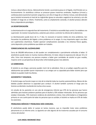 incluso a desarrollarse úlceras. Adicionalmente tiende a acumularse grasa en el hígado, interfiriendo con su
funcionamiento. En alcohólicos crónicos se provocan graves trastornos cerebrales, hepáticos (cirrosis) y
cardiovasculares (aumenta la presión sanguínea y con ello el riesgo de un infarto). Incluso, está demostrado
que el alcohol incrementa el nivel de los triglicéridos (grasa no saturada o vegetal en las arterias) y con ello
también el riesgo de un infarto. Finalmente, como es ampliamente conocido, el alcohol provoca adicción
física y dependencia psicológica.

LA DESINTOXICACIÓN

La desintoxicación es la segunda fase del tratamiento. El alcohol es escondido bajo control. Se establece una
supervisión. Se recetan tranquilizantes y sedantes para aliviar y controlar los efectos de la abstinencia.

La desintoxicación puede durar de 5 a 7 días. Es necesario el examen médico de otros problemas. Son
frecuentes los problemas del hígado y otros problemas en la sangre. Es muy importante seguir una dieta
con suplementos vitamínicos. Pueden aparecer complicaciones asociadas a los síntomas físicos agudos,
como depresión y otros problemas que deben ser tratados.

CONSECUENCIAS DEL ALCOHOLISMO

Cerca de 200,000 defunciones al año pueden ser completamente o parcialmente atribuidas al beber. El
alcoholismo puede matar en muchas maneras diferentes. En total, reduce la esperanza de vida por 10 a 12
años. Entre más temprano una persona empieza a beber gran cantidades de alcohol en gran medida,
mayores serán sus perspectivas de desarrollar enfermedades graves más adelante.

LA SOBREDOSIS.

El alcohol es una droga y personas pueden morir de la sobredosis. Esto es un peligro específico para los
adolescentes que pueden querer impresionar a sus amigos con su capacidad para beber alcohol pero que
todavía no pueden medir los efectos.

ACCIDENTES Y VIOLENCIA.

El alcohol juega una función mayor en más de la mitad de todas las muertes automovilísticas. Menos de dos
bebidas pueden deteriorar la capacidad para conducir. El alcohol también aumenta el riesgo para las
lesiones accidentales resultando de muchas otras causas.

Un estudio de los pacientes en una sala de emergencias informó que 47% de las personas que fueron
admitidas para lesiones probaron positivas para el alcohol y 35% estaban intoxicadas. De las personas que
estaban intoxicadas, 75% mostraron evidencia de alcoholismo crónico. Esta enfermedad es el diagnóstico
primario en una cuarta parte de todas las personas que se suicidan; el alcohol se implica en 67% de todos
los asesinatos.

PROBLEMAS MÉDICOS Y PROBLEMAS MÁS COMUNES.

El alcoholismo puede dañar el cuerpo en tantas maneras, que es imposible tratar estos problemas
plenamente en un informe corto. Lo siguiente son sólo algunos de los trastornos causados por el consumo
crónico del alcohol:


         LUIS ANGEL MEDRANO CRUZ
 