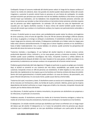 Cardiopatía. Aunque el consumo moderado del alcohol parece reducir el riesgo de los ataques cardíacos al
mejorar los niveles de colesterol, dosis más grandes de alcohol pueden desencadenar latidos del corazón
irregulares y aumentar la presión arterial hasta en personas sin una historia de cardiopatía. Un estudio
principal encontró que personas que consumían más de tres bebidas alcohólicas al día tenían una presión
arterial mayor que teetotalers, con los bebedores más empedernidos teniendo presiones arteriales aún
mayor; las personas que tomaban se iban de borrachera en borrachera tenían presiones arteriales mayores
que las personas que bebió regularmente. Un estimado 11% de todos los casos de hipertensión son
causados por una ingesta alcohólica excesiva. El abuso crónico del alcohol también puede lesionar el
músculo del corazón que conduce a la insuficiencia cardiaca; las mujeres son particularmente vulnerables a
este trastorno.

El cáncer. El alcohol quizás no cause cáncer, pero probablemente puede realzar los efectos carcinogénicos
de otras sustancias, como el humo de cigarrillos. Cerca de 75% de cánceres del esófago y 50% de cánceres
de la boca, la garganta y la laringe se atribuyen al alcoholismo. El alcoholismo también se asocia con un
mayor riesgo para los cánceres coló rectales. El tabaquismo combinado con el beber realza los riesgos para
todos estos cánceres extraordinariamente. El riesgo para el cáncer hepático aumenta en los alcohólicos y
hasta el beber moderadamente -tres a nueve bebidas a la semana- puede aumentar las perspectivas del
desarrollo del cáncer de mama en las mujeres.

Trastornos mentales y neurológicos. El uso habitual del alcohol deprime el sistema nervioso central,
produciendo depresión clínica, confusión y, en los casos graves, psicosis y trastornos mentales. El alcohol
también puede causar problemas neurológicos más leves, incluyendo insomnio y cefalea (dolores de
cabeza) (especialmente después de beber vino rojo). Excepto en los casos graves, el daño neurológico no es
permanente y la abstinencia casi siempre conduce a la recuperación de la función mental normal.

Problemas gastrointestinales (del tubo digestivo). El hígado en particular es puesto en peligro por el alcohol.
Aquí, el alcohol se convierte en una sustancia aún más tóxica, acetaldehído, que puede causar daño
sustancial, incluyendo cirrosis en 10% de personas con alcoholismo. El daño hepático es más común y se
desarrolla más rápidamente en las mujeres que en los hombres con historias similares del abuso de alcohol.
Dentro del tracto gastrointestinal, el alcohol puede contribuir a la causa de úlceras y de pancreatitis, una
grave infección del páncreas. En una escala menor, puede causar diarrea y hemorroides.

Trastornos de la piel, musculares y óseos. El alcoholismo severo se asocia con la osteoporosis, la emaciación
de los músculos con hinchazones y dolor, las heridas de la piel y comezón. Además, parece que las mujeres
dependientes del alcohol confrontan un mayor riesgo para el daño a los músculos, incluyendo músculos del
corazón, por los efectos tóxicos del alcohol.

Las infecciones. El alcohol suprime el sistema inmunitario y las personas con alcoholismo son propensas a
las infecciones, en particular a la neumonía.

Problemas sexuales. El alcoholismo aumenta los niveles de la hormona femenina estrógeno y reduce los
niveles de la hormona masculina testosterona, factores que contribuyen a la impotencia en los hombres.

El tabaquismo. Un estudio reciente concluye que alcohólicos que fuman se enfrentan con un riesgo mayor
del tabaco que del alcohol. El tabaquismo es 2 a 3 veces tan prevalente entre las personas que abusan
sustancias que la población general; se cree que alcohólicos constituyen una cuarta parte de todos los


         LUIS ANGEL MEDRANO CRUZ
 