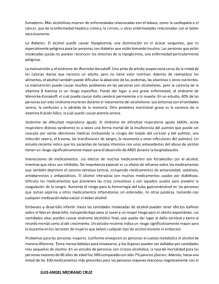 fumadores. Más alcohólicos mueren de enfermedades relacionadas con el tabaco, como la cardiopatía o el
cáncer, que de la enfermedad hepática crónica, la cirrosis, u otras enfermedades relacionadas con el beber
excesivamente.

La diabetes. El alcohol puede causar hipoglicemia, una disminución en el azúcar sanguíneo, que es
especialmente peligrosa para las personas con diabetes que están tomando insulina. Las personas que están
intoxicadas quizás no puedan reconocer los síntomas de la hipoglicemia, una enfermedad particularmente
peligrosa.

La malnutrición y el síndrome de Wernicke-Korsakoff. Una pinta de whisky proporciona cerca de la mitad de
las calorías diarias que necesita un adulto, pero no tiene valor nutritivo. Además de reemplazar los
alimentos, el alcohol también puede dificultar la absorción de las proteínas, las vitaminas y otros nutrientes.
La malnutrición puede causar muchos problemas en las personas con alcoholismo, pero la carencia de la
vitamina B tiamina es un riesgo específico. Puede dar lugar a una grave enfermedad, el síndrome de
Wernicke-Korsakoff, el cual puede causar daño cerebral permanente y la muerte. En un estudio, 40% de las
personas con este síndrome murieron durante el tratamiento del alcoholismo. Los síntomas son el tambaleo
severo, la confusión y la pérdida de la memoria. Otro problema nutricional grave es la carencia de la
vitamina B ácido fólico, la cual puede causar anemia severa.

Síndrome de dificultad respiratoria agudo. El síndrome de dificultad respiratoria agudo (ARDS, acute
respiratory distress syndrome) es a veces una forma mortal de la insuficiencia del pulmón que puede ser
causada por varias afecciones médicas (incluyendo la cirugía del baipás del corazón y del pulmón, una
infección severa, el trauma, las transfusiones de sangre, la neumonía y otras infecciones del pulmón). Un
estudio reciente indica que los pacientes de terapia intensiva con unos antecedentes del abuso de alcohol
tienen un riesgo significativamente mayor para el desarrollo de ARDS durante la hospitalización.

Interacciones de medicamentos. Los efectos de muchos medicamentos son fortalecidos por el alcohol,
mientras que otros son inhibidos. De importancia especial es su efecto de refuerzo sobre los medicamentos
que también deprimen el sistema nervioso central, incluyendo medicamentos de antiansiedad, sedativos,
antidepresivos y antipsicóticos. El alcohol interactúa con muchos medicamentos usados por diabéticos.
Dificulta los medicamentos que previenen las crisis convulsivas y con aquellos usados para prevenir la
coagulación de la sangre. Aumenta el riesgo para la hemorragia del tubo gastrointestinal en las personas
que toman aspirina u otros medicamentos inflamatorios sin esteroides. En otras palabras, tomando casi
cualquier medicación debe excluir el beber alcohol.

Embarazo y desarrollo infantil. Hasta las cantidades moderadas de alcohol pueden tener efectos dañinos
sobre el feto en desarrollo, incluyendo bajo peso al nacer y un mayor riesgo para el aborto espontáneo. Las
cantidades altas pueden causar síndrome alcohólico fetal, que puede dar lugar al daño cerebral y tanto al
retardo mental como al del crecimiento. Un estudio reciente indica un riesgo significativamente mayor para
la leucemia en los lactantes de mujeres que beben cualquier tipo de alcohol durante el embarazo.

Problemas para las personas mayores. Conforme envejecen las personas el cuerpo metaboliza el alcohol de
manera diferente. Toma menos bebidas para intoxicarse, y los órganos pueden ser dañados por cantidades
más pequeñas de alcohol. En un estudio de personas con cirrosis alcohólica, la tasa de mortalidad para las
personas mayores de 60 años de edad fue 50% comparado con sólo 7% para los jóvenes. Además, hasta una
mitad de los 100 medicamentos más prescritos para las personas mayores reacciona negativamente con el


         LUIS ANGEL MEDRANO CRUZ
 
