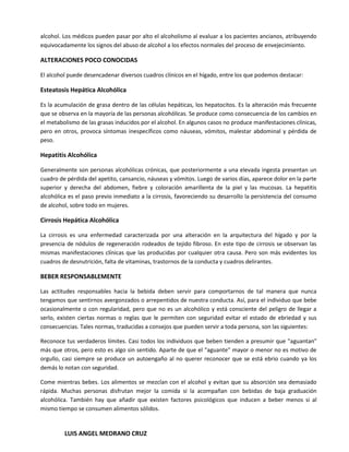 alcohol. Los médicos pueden pasar por alto el alcoholismo al evaluar a los pacientes ancianos, atribuyendo
equivocadamente los signos del abuso de alcohol a los efectos normales del proceso de envejecimiento.

ALTERACIONES POCO CONOCIDAS

El alcohol puede desencadenar diversos cuadros clínicos en el hígado, entre los que podemos destacar:

Esteatosis Hepática Alcohólica

Es la acumulación de grasa dentro de las células hepáticas, los hepatocitos. Es la alteración más frecuente
que se observa en la mayoría de las personas alcohólicas. Se produce como consecuencia de los cambios en
el metabolismo de las grasas inducidos por el alcohol. En algunos casos no produce manifestaciones clínicas,
pero en otros, provoca síntomas inespecíficos como náuseas, vómitos, malestar abdominal y pérdida de
peso.

Hepatitis Alcohólica

Generalmente son personas alcohólicas crónicas, que posteriormente a una elevada ingesta presentan un
cuadro de pérdida del apetito, cansancio, náuseas y vómitos. Luego de varios días, aparece dolor en la parte
superior y derecha del abdomen, fiebre y coloración amarillenta de la piel y las mucosas. La hepatitis
alcohólica es el paso previo inmediato a la cirrosis, favoreciendo su desarrollo la persistencia del consumo
de alcohol, sobre todo en mujeres.

Cirrosis Hepática Alcohólica

La cirrosis es una enfermedad caracterizada por una alteración en la arquitectura del hígado y por la
presencia de nódulos de regeneración rodeados de tejido fibroso. En este tipo de cirrosis se observan las
mismas manifestaciones clínicas que las producidas por cualquier otra causa. Pero son más evidentes los
cuadros de desnutrición, falta de vitaminas, trastornos de la conducta y cuadros delirantes.

BEBER RESPONSABLEMENTE

Las actitudes responsables hacia la bebida deben servir para comportarnos de tal manera que nunca
tengamos que sentirnos avergonzados o arrepentidos de nuestra conducta. Así, para el individuo que bebe
ocasionalmente o con regularidad, pero que no es un alcohólico y está consciente del peligro de llegar a
serlo, existen ciertas normas o reglas que le permiten con seguridad evitar el estado de ebriedad y sus
consecuencias. Tales normas, traducidas a consejos que pueden servir a toda persona, son las siguientes:

Reconoce tus verdaderos límites. Casi todos los individuos que beben tienden a presumir que "aguantan"
más que otros, pero esto es algo sin sentido. Aparte de que el "aguante" mayor o menor no es motivo de
orgullo, casi siempre se produce un autoengaño al no querer reconocer que se está ebrio cuando ya los
demás lo notan con seguridad.

Come mientras bebes. Los alimentos se mezclan con el alcohol y evitan que su absorción sea demasiado
rápida. Muchas personas disfrutan mejor la comida si la acompañan con bebidas de baja graduación
alcohólica. También hay que añadir que existen factores psicológicos que inducen a beber menos si al
mismo tiempo se consumen alimentos sólidos.


         LUIS ANGEL MEDRANO CRUZ
 