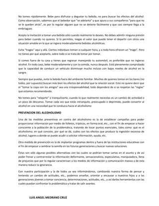 No tomes rápidamente. Bebe para disfrutar y degustar tu bebida, no para buscar los efectos del alcohol.
Como observación, sabemos que el bebedor que "se adelanta" y que apura a sus compañeros "para que no
se le queden atrás", es por lo regular alguien que no se detiene fácilmente y que casi siempre llega a la
embriaguez.

Acepta la invitación a tomar una bebida sólo cuando realmente lo desees. No debes admitir ninguna presión
para beber cuando no quieres. Si lo permites, niegas el valor que puede tener el departir con otros una
situación amable en la que se ingiera moderadamente bebidas alcohólicas.

Evita "tragos" aquí y allá. Ciertos individuos toman a cualquier hora, y a toda hora ofrecen un "trago". Pero
no tienes por qué aceptarlo, sobre todo si se trata de tomar por tomar.

Si comes fuera de tu casa y tienes que regresar manejando tu automóvil, es preferible que no ingieras
alcohol. En todo caso, bebe moderadamente y con la comida, nunca después. Está plenamente comprobado
que la capacidad de conducir un vehículo disminuye mucho incluso con bajos niveles de alcohol en la
sangre.

Siempre que puedas, evita la bebida fuera del ambiente familiar. Muchos de quienes toman en los bares (no
todos, por supuesto) buscan más bien los efectos del alcohol que la relación social. Esto no quiere decir que
el "tomar la copa con los amigos" sea una irresponsabilidad, todo dependerá de si se respetan las "reglas"
que estamos recomendando.

No tomes para "relajarte" o tranquilizarte, cuando lo que realmente necesitas es un cambio de actividad o
un poco de descanso. Tomar cada vez que estás intranquilo, preocupado o deprimido, puede convertir al
alcohol en una necesidad que te conduzca hacia el alcoholismo

PREVENCION DEL ALCOHOLISMO

Una de las medidas preventivas en contra del alcoholismo es la de establecer campañas para poder
proporcionar información por medio de folletos, trípticos, en forma oral, etc., con el fin de empezar a hacer
consciente a la población de la problemática, tratando de tocar puntos esenciales, tales como: qué es el
alcoholismo, en qué consiste, por qué se dá, cuáles son los efectos que produce la ingestión excesiva de
alcohol, lugares a donde se puede acudir a solicitar información, ayuda, etc.

Otra medida de prevención es la de implantar programas dentro y fuera de las instituciones educativas con
el fin de empezar a sembrar la semilla en las futuras generaciones y buscar nuevas soluciones.

Éstas son sólo algunas posibles alternativas con las cuales se podrían tomar cartas en el asunto y de así
poder frenar y contrarrestar la información deformante, sensacionalista, especulativa, manipuladora, llena
de prejuicios que por lo regular caracterizan a los medios de información y comunicación masiva y de esta
manera reducir la ignorancia.

Con nuestra participación y la de todos ya sea informándonos, cambiando nuestra forma de pensar y
teniendo un cambio de actitudes, etc., podemos enseñar, orientar y encausar a nuestros hijos y a las
generaciones jóvenes a tomar conciencia, determinaciones, actitudes, etc., y así darles herramientas con las
cuales puedan confrontar la problemática y tratar de salir avantes.



         LUIS ANGEL MEDRANO CRUZ
 