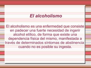 El alcoholismo

 El alcoholismo es una enfermedad que consiste
    en padecer una fuerte necesidad de ingerir
      alcohol etílico, de forma que existe una
   dependencia física del mismo, manifestada a
través de determinados síntomas de abstinencia
         cuando no es posible su ingesta.
 