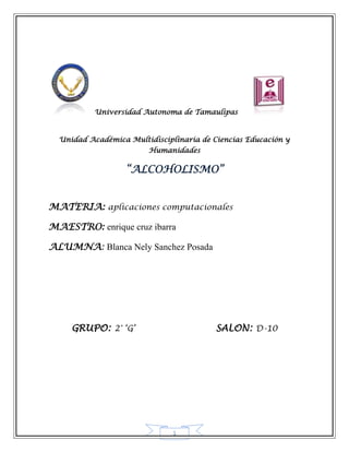 Universidad Autonoma de Tamaulipas



  Unidad Académica Multidisciplinaria de Ciencias Educación y
                        Humanidades

                   “ALCOHOLISMO”


MATERIA: aplicaciones computacionales

MAESTRO: enrique cruz ibarra

ALUMNA: Blanca Nely Sanchez Posada




     GRUPO: 2° ‘G’                        SALON: D-10




                               1
 