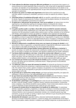 29 Como sabemos las adicciones surgen por diferentes problemas que una persona tiene respecto a si
misma afectan de un modo importante todas las áreas de su vida, ya que tanto la capacidad de aceptarse
a sí mismo, de responder a los acontecimientos, como la forma de relacionarse con los demás se ven
influidas por los sentimientos de seguridad personal, los que están estrechamente vinculados con el auto
concepto y la autoestima.
30 El conocer las causas es el objeto más importantecentral dentro de las experiencias de cada
individuo, debido a su primacía, centralidad y presencia en todos los aspectos de conducta. Algunos
autores.
31 autoestima incluye el sentimiento del propio valer,de ser querido y apreciado por uno mismo y por
los demás. Supone el conocimiento de sí mismo, el aprecio por los propios intereses, la valoración de
los éxitos y de las habilidades características de cada uno”.
32 El adolecente se deforma por las personas que tiene con su ambiente, las interacciones con otros
significativos y las atribuciones que hace de su propia conducta, la formación de si mismo
desarrollando gradualmente a través del tiempo y de las experiencias vividascon el consumo de
sustancias.
33 Los padres pueden ayudar a sus hijos a desarrollar sin la necesidad de consumir sustancias,
condición que puede influir notablemente en la vida adulta. Para asegurar un desarrollo psicológico
armonioso con alta autoestima los padres deben expresar amor a sus hijos, alentarlos en sus iniciativas
individuales, minimizando los errores que podrán ser señalados como experiencia de aprendizaje.
34 La capacidad de establecer una identidad y darle un valor sin necesidad de consumir alcoholEn
otras palabras, tú tienes la capacidad de definir quién eres y luego decidir si te gusta o no tu identidad.
El problema de la adicción está en la capacidad humana de juicio. El juzgarse y rechazarse a sí mismo
produce un enorme dolor, dañando considerablemente las estructuras psicológicas que literalmente te
mantienen vivo.
35 Durante la adolescencia se manifiestan ciertos actos con respecto al consumo de alcohol a nivel
socio-afectivo, físico y cognoscitivo, se desarrollan además la capacidad de reflexionar y pensar sobre
uno/a mismo/a y de aceptar una forma de vivir sin el consumo de sustancias
36 En la adolescencia tanto el grupo familiar forman adolecentes sin adicciones a sustancias la
escuela, los amigos, los medios de comunicación contribuyen a moldear una persona con o sin vicios .
Pero en esta etapa se conjugan otros elementos, pues durante la adolescencia esto tiende a debilitarse.
37 Una buena charla conrespecto a este tema es uno de los recursos más valiososde que puede
disponer un adolescente. Un adolescente sin adicciones aprende más eficazmente, desarrolla relaciones
mucho más gratas, está más capacitado para aprovechar las oportunidades que se le presenten, para
trabajar productivamente y ser autosuficiente, posee una mayor conciencia del rumbo que sigue.
38 Las creencias que tenemos acerca del consumo de alcohol aquellas cualidades, capacidades, modos
de sentir o de pensar que nos atribuimos, conforman nuestra “imagen personal sin necesidad del
consumo dde alcohol”.
39 Un adolecente conoce las causas del consumo de alcoholes la valoración que hacemos de nosotros
mismos sobre la base de las sensaciones y experiencias que hemos ido incorporando a lo largo de la
vida. Nos sentimos listos o tontos, capaces o incapaces, nos gustamos o no. Esta autovaloración es muy
importante, dado que de ella dependen en gran parte la realización de nuestro potencial personal y
nuestros logros en la vida.
40 las personas que se sienten bien consigo mismas, que tienen una buena autoestima, son capaces de
enfrentarse y resolver los retos y las responsabilidades que la vida plantea.
41 los que tienen una autoestima bajase debe al consumo de alcoholsuelen auto limitarse y fracasar
Cuando una persona no logra ser autentica se le originan los mayores sufrimientos, tales como,
enfermedades psicológicas, la depresión,
42 El alcoholismo puede llegar a ser patológicos pero crean una serie de insatisfacciones y situaciones
de dolor, como por ejemplo, timidez, vergüenza, temores, trastornos psicosomáticos. Las personas
somos complejas y muy difíciles de definir en pocas palabras. Como existen tantos matices a tener en
cuenta es importante no hacer generalizaciones a partir de uno o dos aspectos.
43 El consumo de alcohol afecta en elautoestima en la familia de los adolescentes La autoestima,
además es aprender a querernos y respetarnos, es algo que se construye o reconstruye por dentro. Esto
depende, también, del ambiente familiar en el que estemos y los estímulos que este nos brinda. En la
violencia familiar y con el consumo de sustanciaslas víctimas y los victimarios poseen muy baja
autoestima, ya que por un lado, la víctima es alguien al que maltratan sin que ésta pueda poner límites y
no se da cuenta de que está siendo abusada.
44 disminución del consumola capacidad creativa, relaciones matrimoniales desastrosas, pueden
llevarnos al consumo d diferentes sustancias o conservar amigos, poco entendimiento con las hijas e
hijos). Existen padres, madres, docentes o cuidadores que humillan, desprecian, no prestan atención, se
 