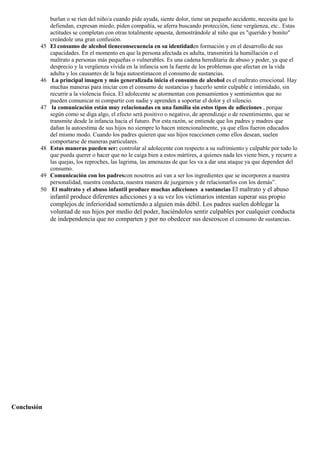 burlan o se ríen del niño/a cuando pide ayuda, siente dolor, tiene un pequeño accidente, necesita que lo
defiendan, expresan miedo, piden compañía, se aferra buscando protección, tiene vergüenza, etc.. Estas
actitudes se completan con otras totalmente opuesta, demostrándole al niño que es "querido y bonito"
creándole una gran confusión.
45 El consumo de alcohol tieneconsecuencia en su identidaden formación y en el desarrollo de sus
capacidades. En el momento en que la persona afectada es adulta, transmitirá la humillación o el
maltrato a personas más pequeñas o vulnerables. Es una cadena hereditaria de abuso y poder, ya que el
desprecio y la vergüenza vivida en la infancia son la fuente de los problemas que afectan en la vida
adulta y los causantes de la baja autoestimacon el consumo de sustancias.
46 La principal imagen y más generalizada inicia el consumo de alcohol es el maltrato emocional. Hay
muchas maneras para iniciar con el consumo de sustancias y hacerlo sentir culpable e intimidado, sin
recurrir a la violencia física. El adolecente se atormentan con pensamientos y sentimientos que no
pueden comunicar ni compartir con nadie y aprenden a soportar el dolor y el silencio.
47 la comunicación están muy relacionadas en una familia sin estos tipos de adicciones , porque
según como se diga algo, el efecto será positivo o negativo, de aprendizaje o de resentimiento, que se
transmite desde la infancia hacia el futuro. Por esta razón, se entiende que los padres y madres que
dañan la autoestima de sus hijos no siempre lo hacen intencionalmente, ya que ellos fueron educados
del mismo modo. Cuando los padres quieren que sus hijos reaccionen como ellos desean, suelen
comportarse de maneras particulares.
48 Estas maneras pueden ser: controlar al adolecente con respecto a su sufrimiento y culpable por todo lo
que pueda querer o hacer que no le caiga bien a estos mártires, a quienes nada les viene bien, y recurre a
las quejas, los reproches, las lagrima, las amenazas de que les va a dar una ataque ya que dependen del
consumo.
49 Comunicación con los padrescon nosotros así van a ser los ingredientes que se incorporen a nuestra
personalidad, nuestra conducta, nuestra manera de juzgarnos y de relacionarlos con los demás”.
50 El maltrato y el abuso infantil produce muchas adicciones a sustancias El maltrato y el abuso
infantil produce diferentes adicciones y a su vez los victimarios intentan superar sus propio
complejos de inferioridad sometiendo a alguien más débil. Los padres suelen doblegar la
voluntad de sus hijos por medio del poder, haciéndolos sentir culpables por cualquier conducta
de independencia que no comparten y por no obedecer sus deseoscon el consumo de sustancias.
Conclusión
 